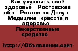 Как улучшить своё здоровье - Ростовская обл., Ростов-на-Дону г. Медицина, красота и здоровье » Лекарственные средства   